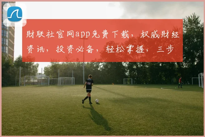 财联社官网app免费下载，权威财经资讯，投资必备，轻松掌握，三步搞定