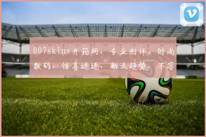 007skins开箱网，专业测评，时尚数码，惊喜连连，潮流趋势，不容错过，三网融合，畅享生活。