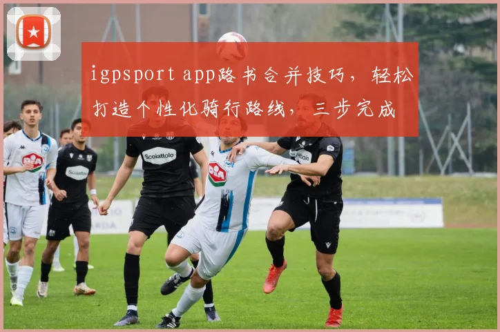 igpsport app路书合并技巧，轻松打造个性化骑行路线，三步完成