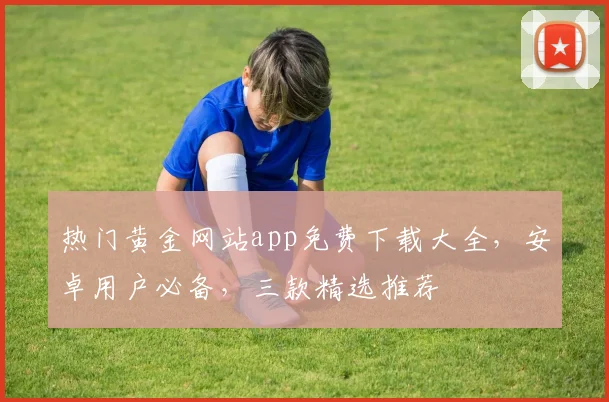 热门黄金网站app免费下载大全，安卓用户必备，三款精选推荐